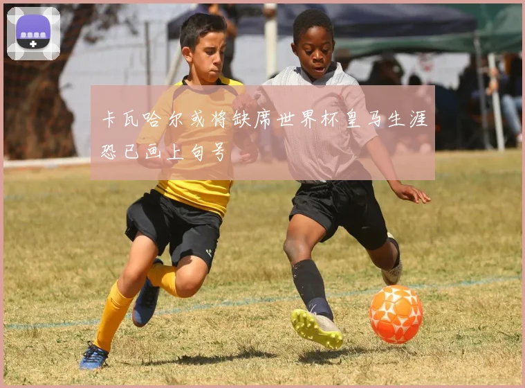 卡瓦哈尔或将缺席世界杯皇马生涯恐已画上句号