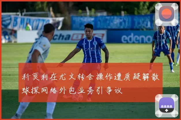 科莫利在尤文转会操作遭质疑解散球探网络外包业务引争议