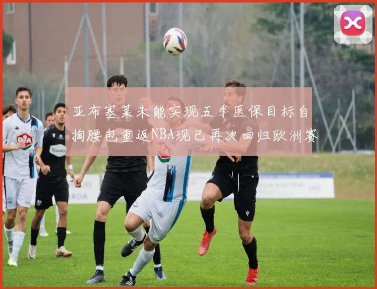 亚布塞莱未能实现五季医保目标自掏腰包重返NBA现已再次回归欧洲赛场