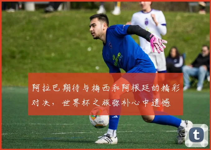 阿拉巴期待与梅西和阿根廷的精彩对决，世界杯之旅弥补心中遗憾