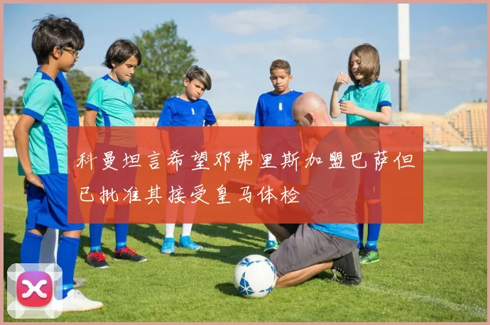科曼坦言希望邓弗里斯加盟巴萨但已批准其接受皇马体检