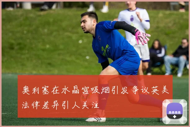奥利塞在水晶宫吸烟引发争议英美法律差异引人关注