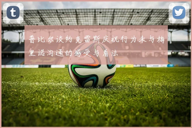 普比尔谈约克雷斯庆祝行为未与梅里诺沟通的感受与看法