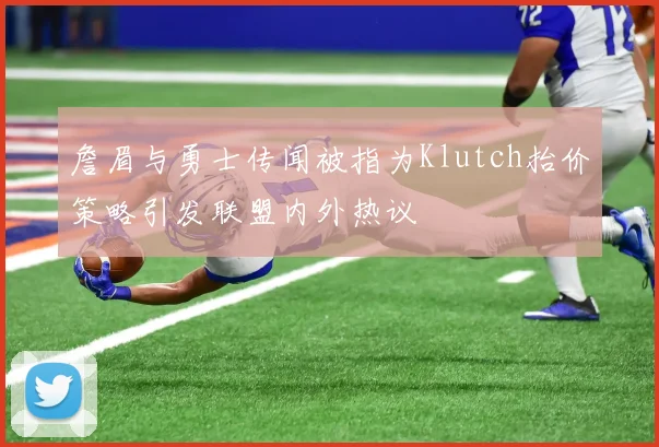 詹眉与勇士传闻被指为Klutch抬价策略引发联盟内外热议