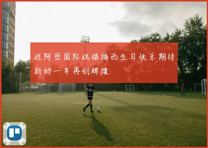 迈阿密国际祝福梅西生日快乐期待新的一年再创辉煌