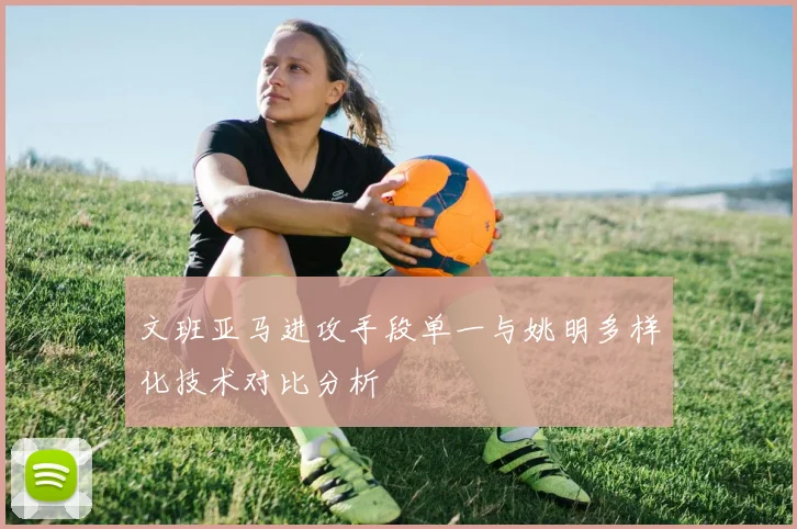 文班亚马进攻手段单一与姚明多样化技术对比分析