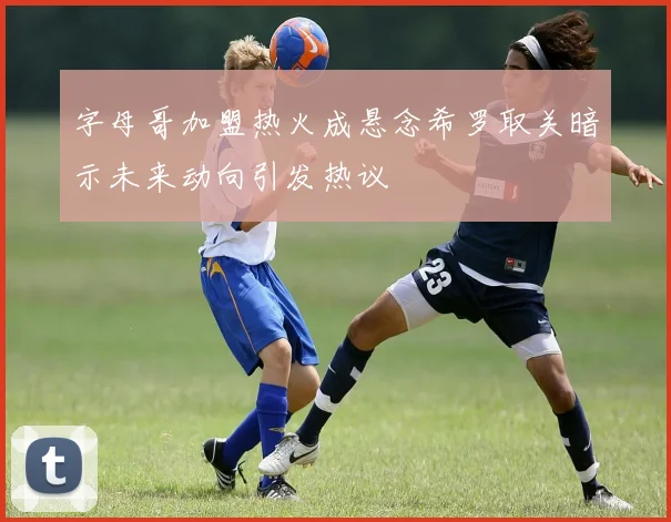 字母哥加盟热火成悬念希罗取关暗示未来动向引发热议