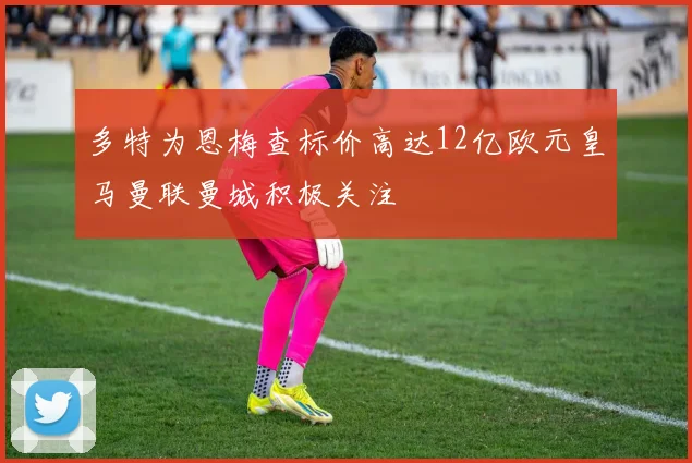 多特为恩梅查标价高达12亿欧元皇马曼联曼城积极关注